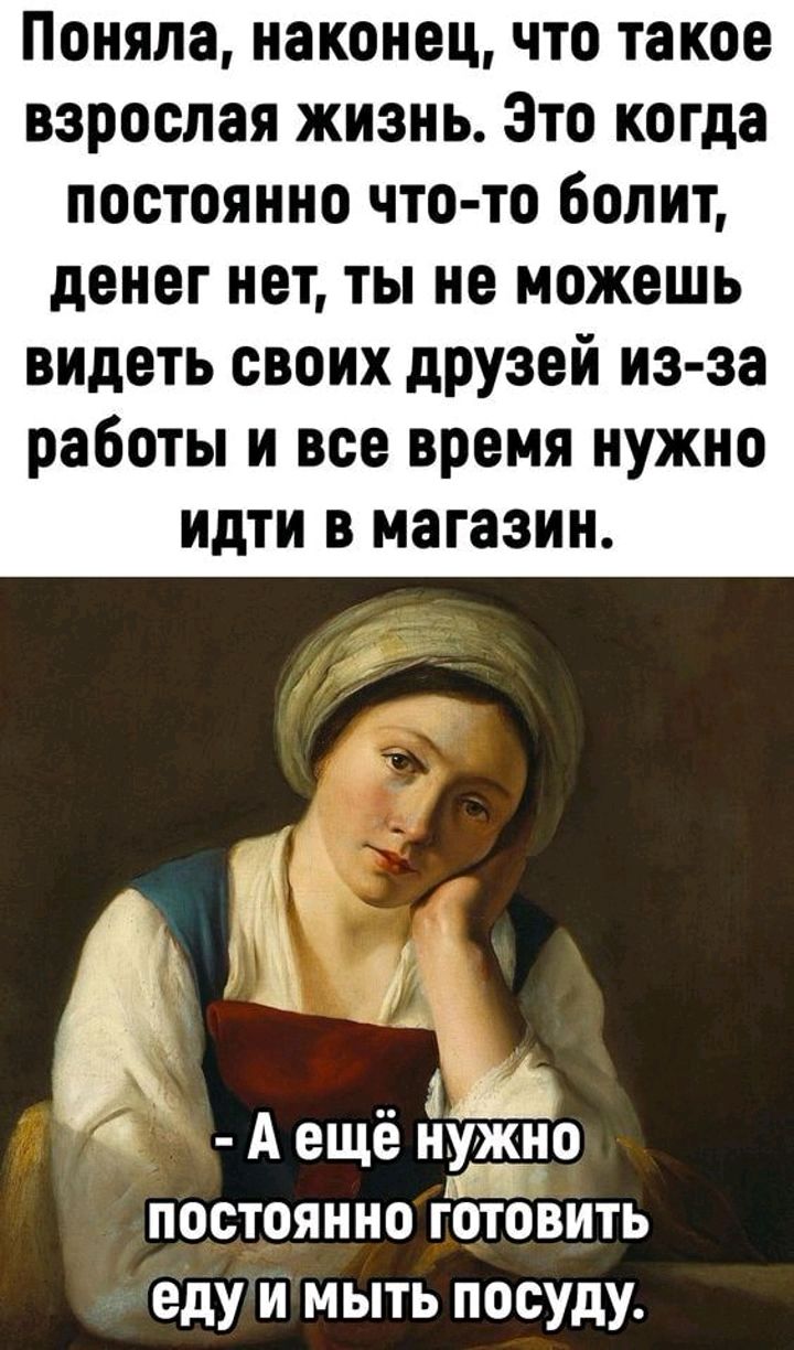 Поняла наконец что такое взрослая жизнь Это когда постоянно что то болит денег нет ты не можешь видеть своих дРУзей из за работы и все время нужно идти в магазин А ещё нужно пш постоянно готовить еду и мыть посуду