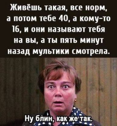 Живёшь такая все норм а потом тебе 40 а комуто 16 и они называют тебя на вы а ты пять минут назад мультики смотрела Ну бпшміёп жътп __