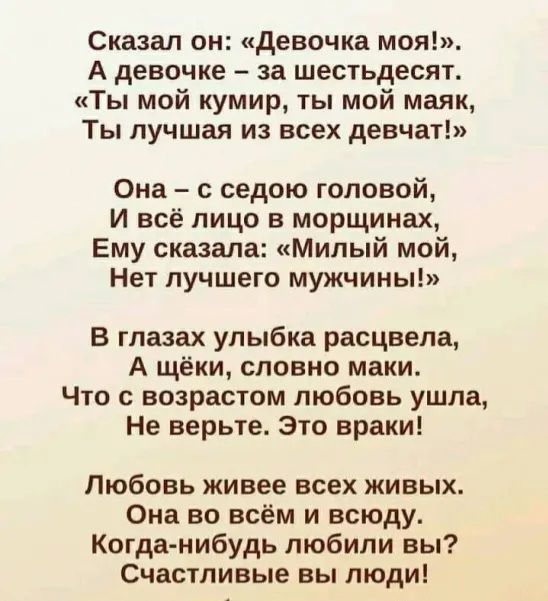 Сказал он девочка моя А девочке за шестьдесят Ты мой кумир ты мой маяк Ты лучшая из всех девчат Она седою головой И всё лицо в морщинах Ему сказала Милый мой Нет лучшего мужчины в глазах улыбка расцвела А щёки словно маки Что с возрастом любовь ушла Не верьте это враки Любовь живее всех живых Она во всём и всюду Когда нибудь любили вы Счастливые вы люди