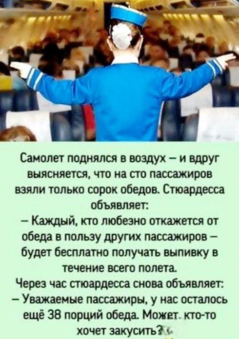 па Ч Самолет поднялся в воздух и вдруг выясняется что на сто пассажиров взяли только сорок обедов Стюардесса объявляет Каждый кто любезно откажется от обеда в пользу других пассажиров будет бесплатно получать выпивку в течение всего полета Через час стюардесса снова объявляет Уважаемые пассажиры у нас осталось ещё 38 порций обеда Может кто то хочет