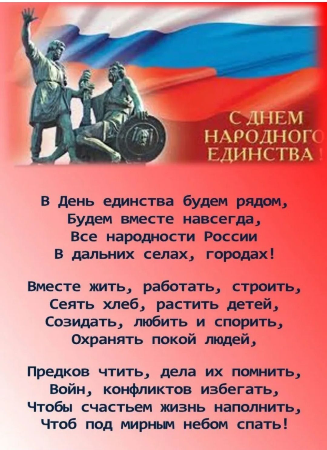 В День единства будем рядом Будем вместе навсегда Все народности России В дальних селах городах Вместе жить работать строить Сеять хлеб растить детей Созидать любить и спорить Охранять покой людей Предков чтить дела их помнить Войн конфликтов избегать Чтобы счастьем жизнь наполнить Чтоб под мирным небом спать