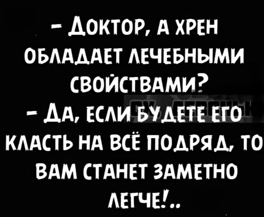 ДоктоР А ХРЕН ОБЛАДАЕТ ЛЕЧЕБНЫМИ СВОЙСТВАМИ ДА ЕСЛИ БУДЕТЕ ЕГО КЛАСТЬ НА ВСЁ ПОДРЯЛ ТО ВАМ СТАНЕТ ЗАМЕТНО ЛЕГЧЕ