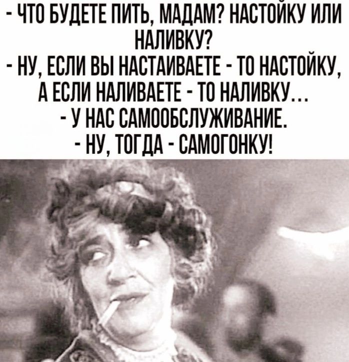 ЧТО БУДЕТЕ ПИТЬ МАДАМ НАСТОЙКУ ИЛИ НАЛИВКУ НУ ЕСЛИ ВЫ НАСТАИВАЕТЕ ТО НАСТОЙКУ АЕСЛИ НАЛИВАЕТЕ ТО НАЛИВКУ У НАС САМООБСЛУЖИВАНИЕ НУ ТОГДА САМОГОНКУ