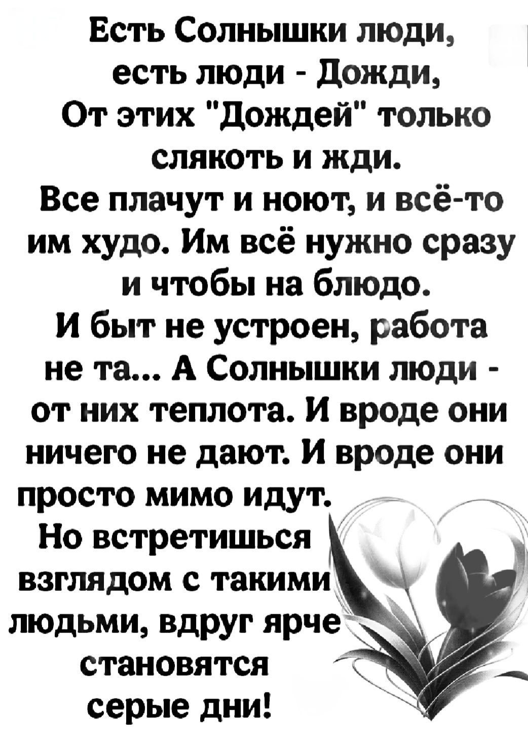 Есть Солнышки люди есть люди Дожди От этих Дождей только слякоть и жди Все плачут и ноют и всё то им худо Им всё нужно сразу и чтобы на блюдо И быт не устроен работа не та А Солнышки люди от них теплота И вроде они ничего не дают И вроде они просто мимо идут Но встретишься взглядом с такими людьми вдруг ярче становятся серые дни