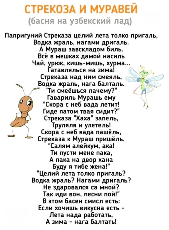 СТРЕКОЗА И МУРАВЕЙ басня на узбекский лад Папригуний Стреказа целий лета толко пригаль Водка жраль нагами дригаль А Мураш завскладом биль Всё в мешках дамой насиль Чай урюк кишь мишь хурма Гатавлялься на зима ь Стреказа над ним смеяль _Водка жраль нага балталь 7 Ти смеёшься пачему у Гавариль Мурашь ему Скора с неб вада летит Гиде патом твая сидит С