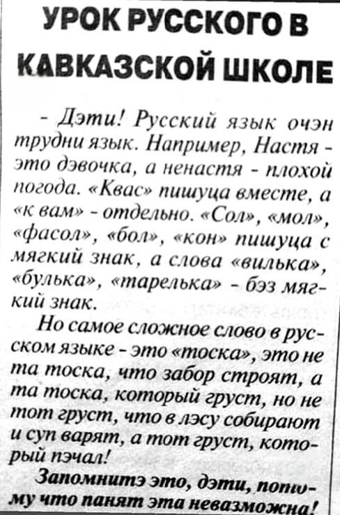 УРОКРУССКОГО В КАВКАЗСКОЙ ШКОЛЕ Дэти Русский язык очэн трудни язык Например Настя это дэвочка а ненастя плохой погода Квас пишуца вместе а К вам отдельно Сол мол фасол бол кон пишуца с мягкий знак а слова вилька булька тарелька бэ3 мяг кий знак Но самое сложное слово в рус ском языке это тоска это не та тоска что забор строят а та тоска который гру