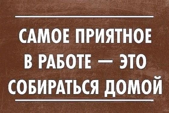 САМОЕ ПРИЯТНОЕ В РАБОТЕ ЭТО СОБИРАТЬСЯ ДОМОЙ