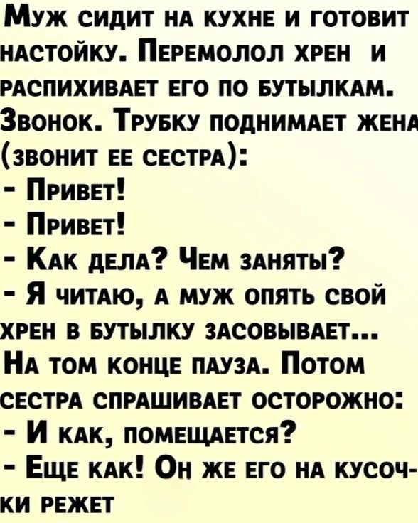 Муж сидит НА КУХНЕ И ГОТОВИТ НАСТОЙКУ ПЕРЕМОЛОЛ ХРЕН И РАСПИХИВАЕТ ЕГО ПО БУТЫЛКАМ Звонок ТРУБКУ ПОДНИМАЕТ ЖЕНА ЗВОНИТ ЕЕ СЕСТРА ПрРивЕТ ПрРивЕТ Как ДЕЛА ЧеЕМ ЗАНЯТЫ Я читАЮ А МУЖ ОПЯТЬ СВОЙ ХРЕН В БУТЫЛКУ ЗАСОВЫВАЕТ НА ТОМ КОНЦЕ ПАУЗА Потом СЕСТРА СПРАШИВАЕТ ОСТОРОЖНО И кАК ПОМЕЩАЕТСЯ Еще КАК Он ЖЕ ЕГО НА КУСОЧ КИ РЕЖЕТ