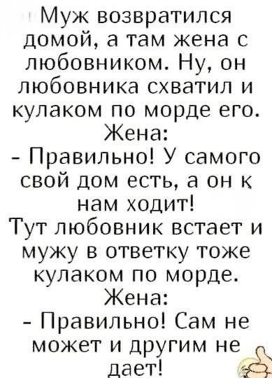 Муж вернулся домой, а там жена с любовником. Ну, он любовника схватил и кулаком по морде его. Жена: - Правильно! У самого свой дом есть, а он к нам ходит! Тут любовник встает и мужу в ответку тоже кулаком по морде. Жена: - Правильно! Сам не может и другим не дает!