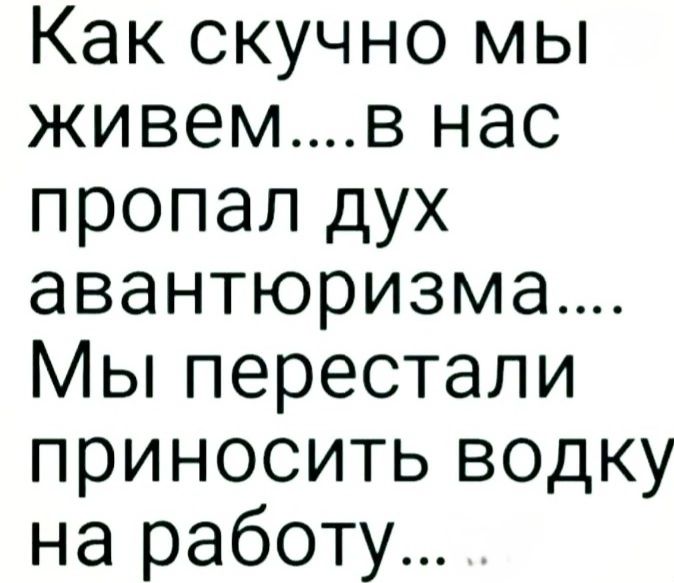 Как скучно мы живем....в нас пропал дух авантюризма.... Мы перестали приносить водку на работу...