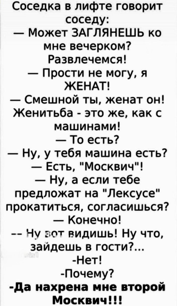 Соседка в лифте говорит соседу: — Может ЗАГЛЯНЕШЬ ко мне вечерком? Развлечемся! — Прости не могу, я ЖЕНАТ! — Смешной ты, женат он! Женитьба - это же, как с машинами! — То есть? — Ну, у тебя машина есть? — Есть, 