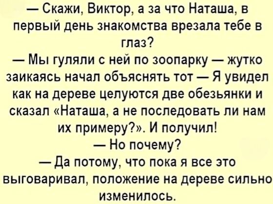 — Скажи, Виктор, а за что Наташа, в первый день знакомства, врезала тебе в глаз?  
— Мы гуляли с ней по зоопарку — жутко заикаясь начал объяснять тот — Я увидел, как на дереве целуются две обезьянки и сказал «Наташа, а не последовать ли нам их примеру?». И получил!  
— Но почему?  
— Да потому, что пока я все это выговаривал, положение на дереве сильно изменилось.