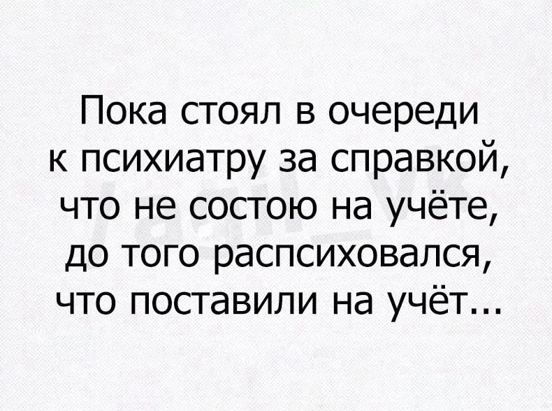 Пока стоял в очереди к психиатру за справкой, что не состою на учёте, до того распсиховался, что поставили на учёт...