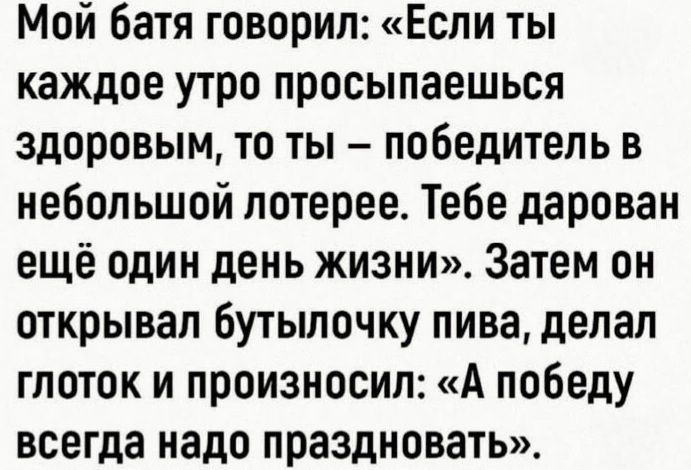 Мой батя говорил: «Если ты каждое утро просыпаешься здоровым, то ты – победитель в небольшой лотерее. Тебе дарован ещё один день жизни». Затем он открывал бутылочку пива, делал глоток и произносил: «А победу всегда надо праздновать».