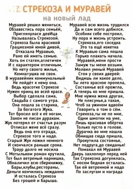 Муравей решил жениться,
Обзавестись под супругу,
Пригласился к ней на свиданье,
Называлась Стрекозой.
Стрекоза была красивой,
Грациозной, нежной, дивной,
Отказала Мураваю,
Рано ей иметь семью.
Хотя он статен, атлетичный
И с характером отличным,
Но нету своего жилья,
Комнатушке не своя.
В муравейнике коммунальный
Не поедет к немому.
Ведь красоте Стрекозы
Ни один нелепый
tри туфеля не снесет.

Выбор сделала сама,
Свадьба с кем-то не шла.
Да в попы и понятья,
Что было в выше и радостно.
Жук попробовал восторг
И ведет состоятельный муму.

Стрекоза там жила в районе,
Жила в истории,
Сбиравшись вместе.
За своей крыльями.

С муравьем завела брань,
За тобой держать его
Обещал припев — не вздумай!