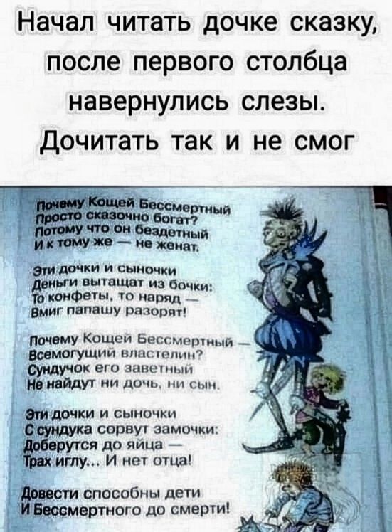 Начал читать дочке сказку, после первого столбца навернулись слезы. Дочитать так и не смог

Почему Кощей Бессмертный просто сказочно богат? Потому что он бездетный и тому же - не женат.
Эти дочки и сыночки деньги вытаскивают из боки: то конфеты, то наряд, Вмиг папашу разорят!
Почему Кощей Бессмертный - всемогущий властелин? Сундук его заветы ни найдут ни дочь, ни сын.
Эти дочки и сыночки с сундука сорвут замочки: Доберутся до яйца - Трах иглу... и нет отца!
Бессмертные способны дети до смерти!