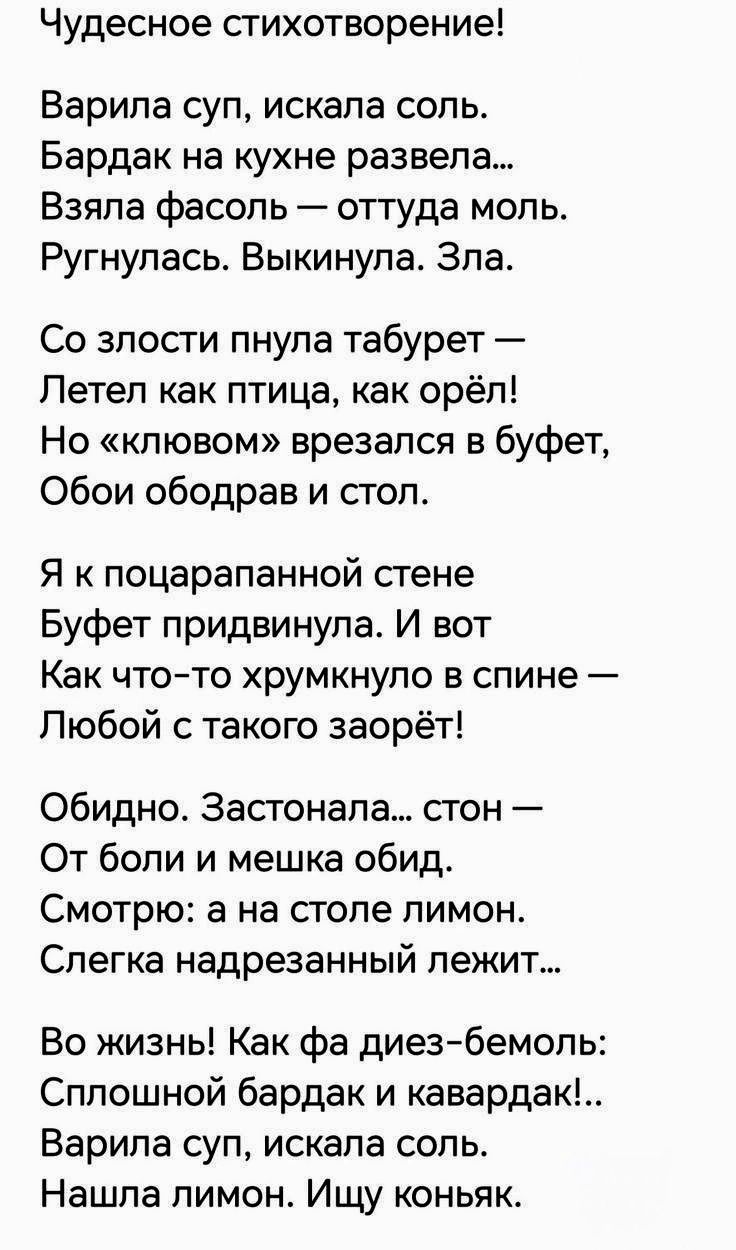 Чудесное стихотворение!

Варила суп, искала соль. 
Бардак на кухне развела... 
Взяла фасоль — оттуда моль. 
Ругнулась. Выкинула. Зла.

Со злости пнула табурет — 
Летел как птица, как орёл! 
Но «ключом» врезался в bufet, 
Обои ободрав и стол.

Я к поцарапанной стене 
Буфет придвинула. И вот 
Как что-то хрумкнуло в спине — 
Любой с такого заорет!

Обидно. Застонала... стон — 
От боли и мешка обид.
Смотрю: а на столе лимон. 
Слегка надрезанный лежит...

Во жизнь! Как фа диез-бемоль: 
Сплошной бардак и кавардак!.. 
Варила суп, искала соль. 
Нашла лимон. Ищу коньяк...
