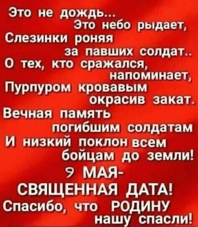 Это не дождь... Это небо рыдает, Слезинки роняя за павших солдат.. О тех, кто сражался, напоминает, Пурпуром кровавым окрасив закат. Вечная память погибшим солдатам И низкий поклон всем бойцам до земли! 9 МАЯ - СВЯЩЕННАЯ ДАТА! Спасибо, что РОДИНУ нашу спасли!