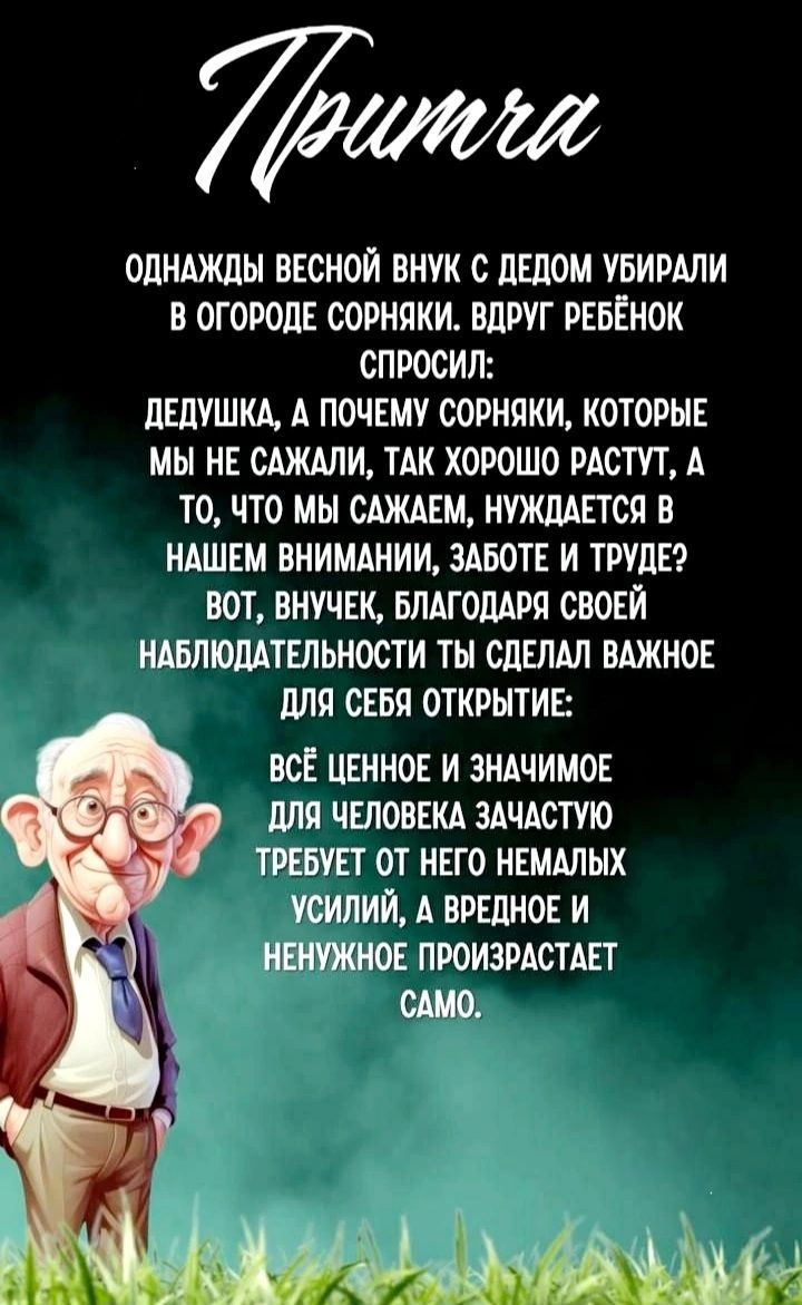 Притча

Однажды весной внук с дедом убирали в огороде сорняки. Вдруг ребёнок спросил:

Дедушка, а почему сорняки, которые мы не сажали, так хорошо растут, а то, что мы сажаем, нуждается в нашем внимании, заботе и труде?
Вот, внучек, благодаря своей наблюдательности ты сделал важное для себя открытие:

Всё ценное и значимое для человека зачастую требует от него немалых усилий, а вредное и ненужное происходит само.