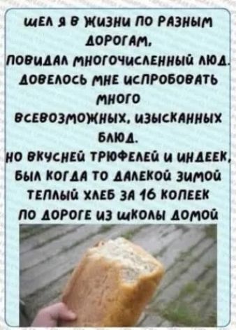 шел я в жизни по разным дорогам, повидал многочисленный люд. довелось мне испробовать много всевозможных, изысканных блюд. но вкусней триюфелей и индейек, был когда то далекой зимой теплый хлеб за 16 копеек по дороге из школы домой.