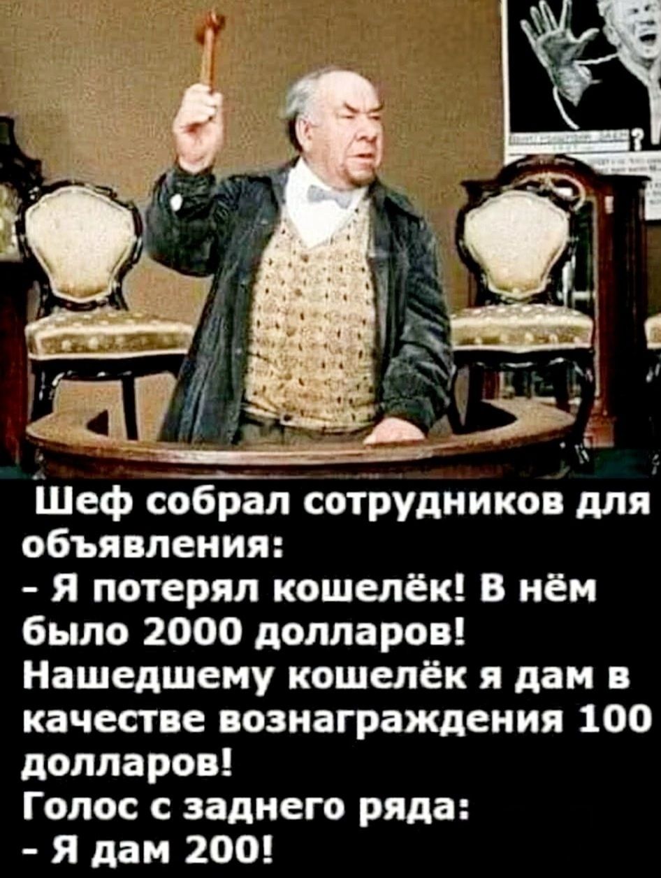 Шеф собрал сотрудников для объявления:
- Я потерял кошелёк! В нём было 2000 долларов!
Нашедшему кошелёк я дам в качестве вознаграждения 100 долларов!
Голос с заднего ряда:
- Я дам 200!