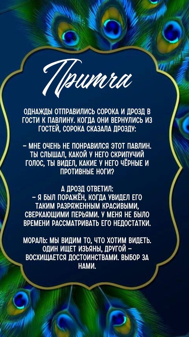 Притча

Однажды отправились сорока и дрозд в гости к павлину. Когда они вернулись из гостей, сорока сказала дрозду:

– Мне очень не понравился этот павлин. Ты слышал, какой у него скрипучий голос, ты видел, какие у него чёрные и противные ноги?

А дрозд ответил:

– Я был поражён, когда увидел его таким разряженным красивыми, сверкающими перьями. У меня не было времени рассматривать его недостатки.

Мораль: мы видим то, что хотим видеть. Один ищет изъяны, другой – восхищается достоинствами. Выбор за нами.