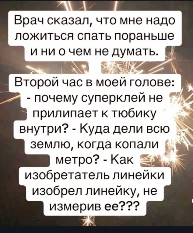 Врач сказал, что мне надо ложиться спать пораньше и ни о чем не думать.

Второй час в моей голове:
- почему суперклей не прилипает к тюбику внутри?
- Куда дели всю землю, когда копали метро?
- Как изобретатель линейки изобрел линейку, не измерив ее???