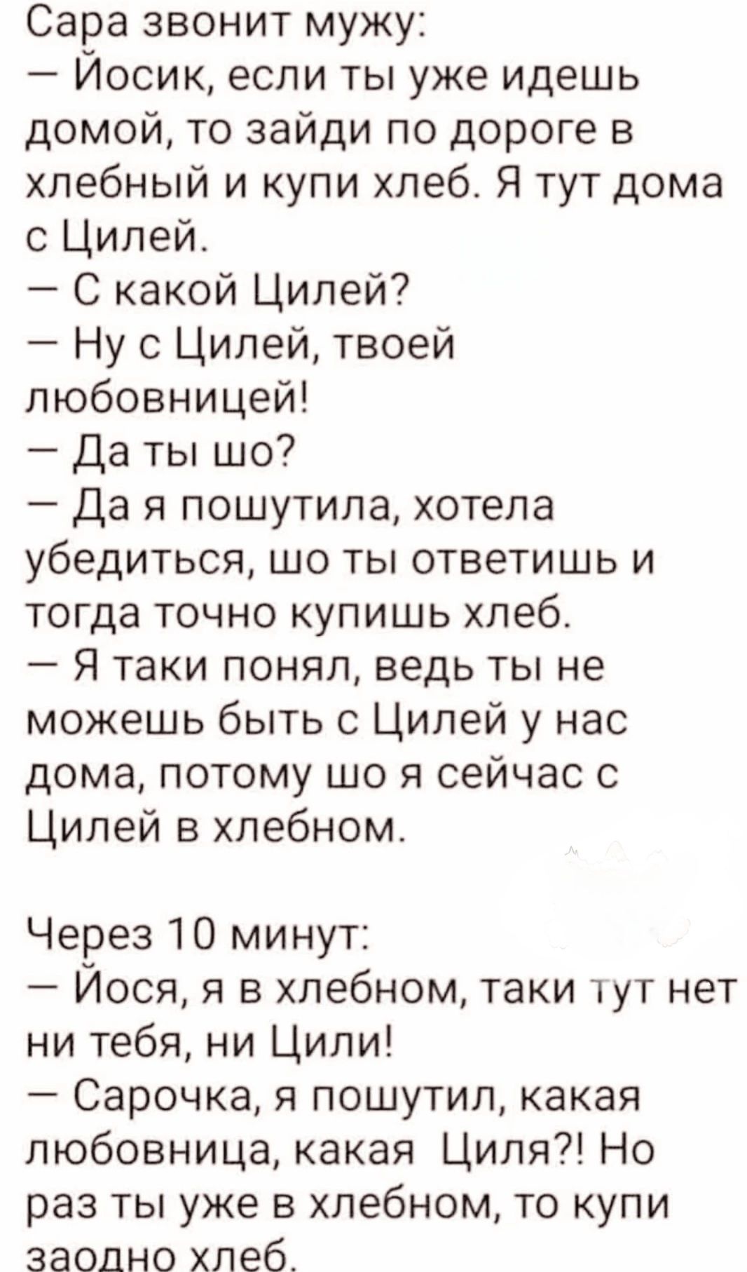 Сара звонит мужу:
— Йосик, если ты уже идешь домой, то зайди по дороге в хлебный и купи хлеб. Я тут дома с Цилей.
— С какой Цилей?
— Ну с Цилей, твоей любовницей!
— Да ты шо?
— Да я пошутила, хотела убедиться, шо ты ответишь и тогда точно купишь хлеб.
— Я таки понял, ведь ты не можешь быть с Цилей у нас дома, потому шо я сейчас с Цилей в хлебном.

Через 10 минут:
— Йосё, я в хлебном, таки тут нет ни тебя, ни Цили!
— Сорочка, я пошутил, какая любовница, какая Циля?! Но раз ты уже в хлебном, то купи заодно хлеб.