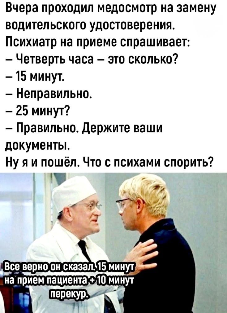 Вчера проходил медосмотр на замену водительского удостоверения. Психиатр на приеме спрашивает: – Четверть часа – это сколько? – 15 минут. – Неправильно. – 25 минут? – Правильно. Держите ваши документы. Ну я и пошёл. Что с психами спорить? Все верно он сказал. 15 минут на прием пациента + 10 минут перерыв.