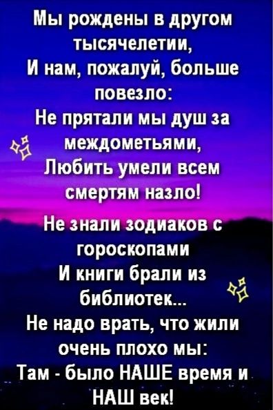 Мы рождены в другом тысячелетии,
И нам, пожалуй, больше повезло:
Не прятали мы душ за междоменями,
Любить умели всем смертым назло!

Не знали зодиаков с гороскопами
И книги брали из библиотек...
Не надо врать, что жили очень плохо мы:
Там - было НАШЕ время и НАШ век!