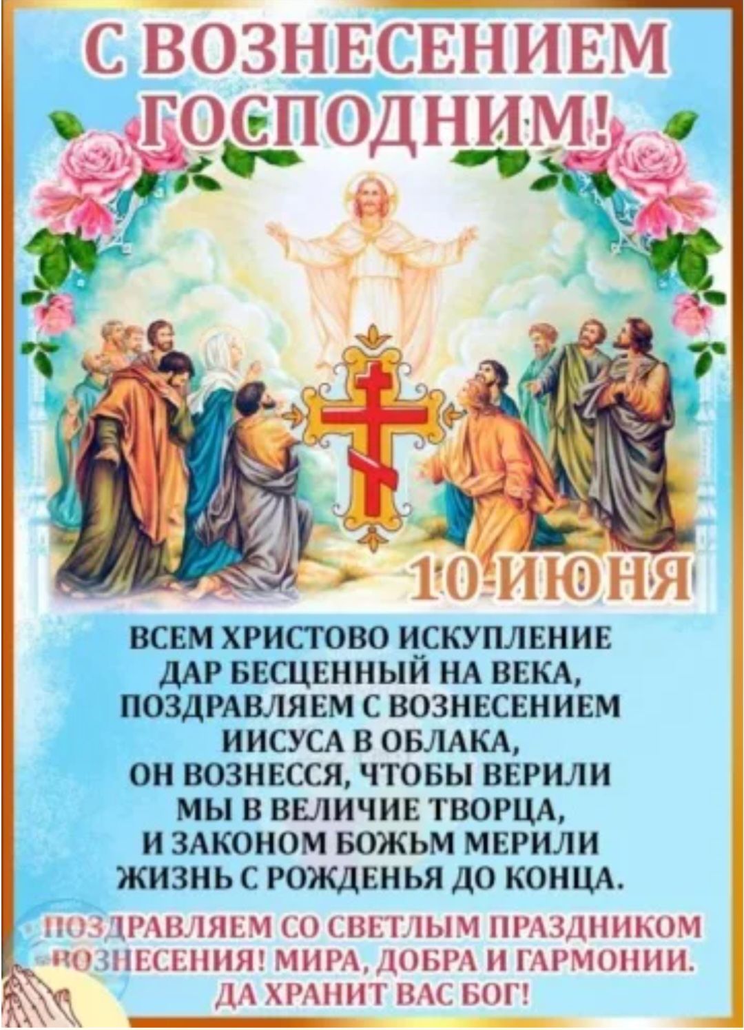 С ВОЗНЕСЕНИЕМ ГОСПОДНИМ! 10 ИЮНЯ

ВСЕМ ХРИСТОВО ИСКУПЛЕНИЕ ДАР БЕССМЕРТНЫЙ НА ВЕКА, ПОЗДРАВЛЯЕМ С ВОЗНЕСЕНИЕМ ИИСУСА В ОБЛАКА, ОН ВОЗНЕСЕН, ЧТОБЫ ВЕРИЛИ МЫ В ВЕЛИЧИЕ ТВОРЦА, И ЗАКОНОМ БОЖЬИМ МЕРИЛИ ЖИЗНЬ С РОЖДЕНИЯ ДО КОНЦА.

ПОЗДРАВЛЯЕМ СО СВЕТЛЫМ ПРАЗДНИКОМ ВОЗНЕСЕНИЯ! МИРА, ДОБРА И ГАРМОНИИ! ДА ХРАНИТ ВАС БОГ!