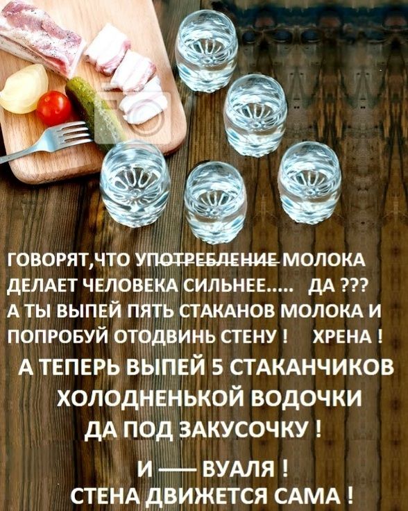 ГОВОРЯТ, ЧТО УПОТРЕБЛЕНИЕ МОЛОКА ДЕЛАЕТ ЧЕЛОВЕКА СИЛЬНЕЕ..... ДА ??? А ТЫ ВЫПЕЙ ПЯТЬ СТАКАНОВ МОЛОКА И ПОПРОБУЙ ОТОДВИНЬ СТЕНУ ! ХРЕНА ! А ТЕПЕРЬ ВЫПЕЙ 5 СТАКАНЧИКОВ ХОЛОДНЕНЬКОЙ ВОДОЧКИ ДА ПОД ЗАКУСОЧКУ ! И — ВУАЛЯ ! СТЕНА ДВИЖЕТСЯ САМА !