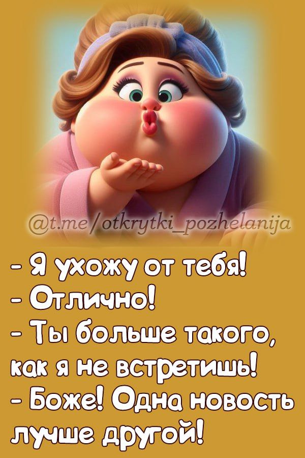 - Я ухожу от тебя!  
- Отлично!  
- Ты больше такого, как я не встретишь!  
- Боже! Одна новость лучше другой!