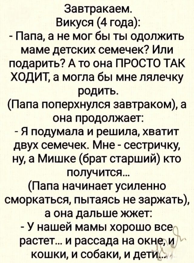 Завтракаем.
Викуся (4 года):
- Папа, а не мог бы ты отложить маме детских семечек? Или подарить? А то она ПРОСТО ТАК ХОДИТ, а могла бы мне лялечку родить.
(Папа поперхнулся завтраком), а она продолжает:
- Я подумала и решила, хватит двух семечек. Мне - сестричку, ну, а Мишке (брат старший) кто получится...
-(Папа начинает усиленно сморкаться, пытаясь не заржать), а она дальше жжет:
- У нашей мамы хорошо все растет... и рассада на окне, и кошки, и собаки, и дети...