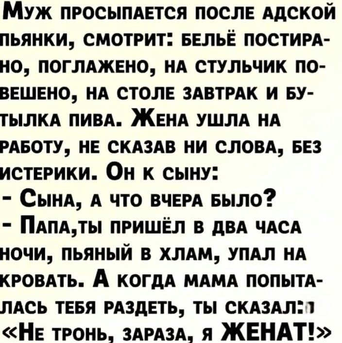 Муж просыпается после адской пьянки, смотрит: белё постирано, поглажено, на стульчик повешено, на столе завтрак и бутылка пива. Жена ушла на работу, не сказав ни слова, без истерики. Он к сыну:
- Сынка, а что вчера было?
- Папа, ты пришёл в два часа ночи, пьяный в хлам, упал на кровать. А когда мама попыталась тебя раздеть, ты сказал: «Не тронь, зараза, я ЖЕНАТ!»
