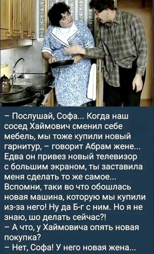 – Послушай, Софа... Когда наш сосед Хаймович сменил себе мебель, мы тоже купили новый гарнитур, – говорит Абрам жене... Едва он привез новый телевизор с большим экраном, ты заставила меня сделать то же самое... Вспомни, таки вы обошлась новая машина, которую мы купили из-за него! Ну да Б-г с ним. Но я не знаю, что делать сейчас?!
– А что, у Хаймовича опять новая покупка?
– Нет, Софа! У него новая жена...