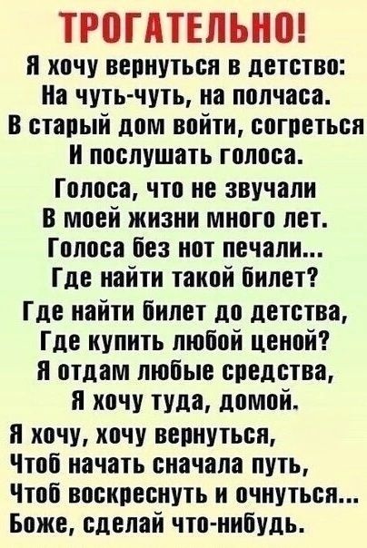ТРОГАТЕЛЬНО! Я хочу вернуться в детство: На чуть-чуть, на полчаса. В старый дом войти, согреться И послушать голоса. Голоса, что не звучали В моей жизни много лет. Голоса без нот печали... Где найти такой билет? Где найти билет до детства, Где купить любой ценой? Я отдам любые средства, Я хочу туда, домой. Я хочу, хочу вернуться, Чтоб начать сначала путь, Чтоб воскреснуть и очнуться... Боже, сделай что-нибудь.