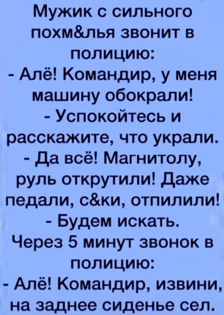 Мужик с сильного похм&лья звонит в полицию:
- Алё! Командир, у меня машину обокрали!
- Успокойтесь и расскажите, что украли.
- Да всё! Магнитолу, руль открутили! Даже педали, с&ки, отперили!
- Будем искать. Через 5 минут звонок в полицию:
- Алё! Командир, извини, на заднем сиденье сел.