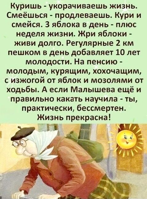 Куришь - укорочиваешь жизнь. Смеёшься - продлеваешь. Кури и смейся. 3 яблока в день - плюс неделя жизни. Жри яблоки - живи долго. Регулярные 2 км пешком в день добавляет 10 лет молодости. На пенсию - молодым, курящим, хочущим, с изжогой от яблок и мозолями от хобби. А если Малышева ещё и правильно какать научила - ты, практически, бессмертен. Жизнь прекрасна!
