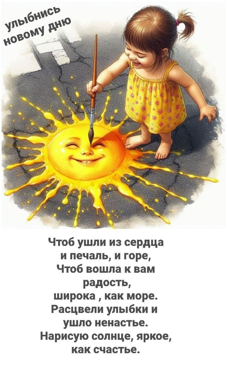 улыбнись новому дню

Чтобы ушли из сердца
и печаль, и горе,
Чтоб вошла к вам радость,
широка, как море.
Расцветли улыбки и
ушло ненастье.
Нарисую солнце, яркое,
как счастье.
