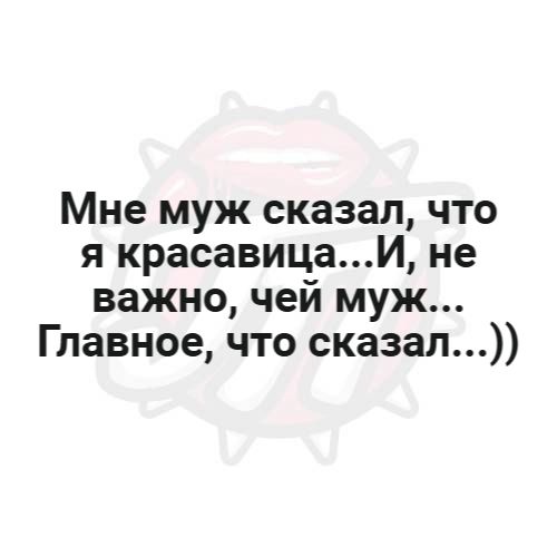 Мне муж сказал, что я красавица...И, не важно, чей муж... Главное, что сказал...))