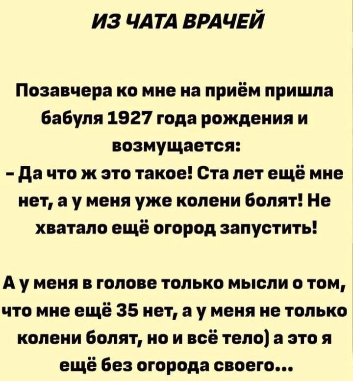 ПОЗАВЧЕРА КО МНЕ НА ПРИЁМ ПРИШЛА БАБУЛЯ 1927 ГОДА РОЖДЕНИЯ И ВОЗМУЩАЕТСЯ:
- Да что ж это такое! Ста лет ещё мне нет, а у меня уже колени болят! Не хватало ещё огород запустить!
А у меня в голове только мысли о том, что мне ещё 35 нет, а у меня не только колени болят, но и всё тело, а это ещё без огорода своего...