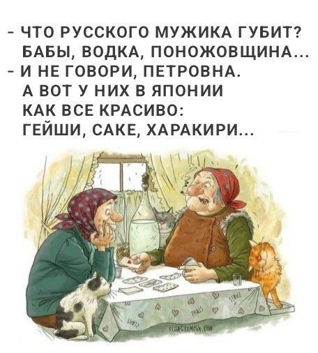 – ЧТО РУССКОГО МУЖИКА ГУБИТ? БАБЫ, ВОДКА, ПОНОЖОВЩИНА…
– И НЕ ГОВОРИ, ПЕТРОВНА. А ВОТ У НИХ В ЯПОНИИ КАК ВСЕ КРАСИВО: ГЕЙШИ, САКЕ, ХАРАКИРИ…