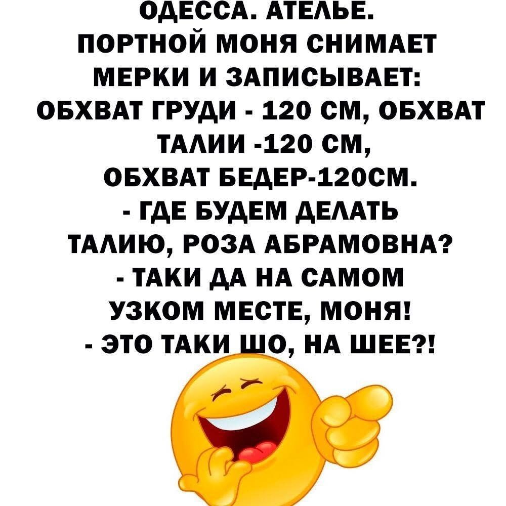 ОДЕССА. АТЕЛЬЕ.
ПОРТНОЙ МОНЯ СНИМАЕТ
МЕРКИ И ЗАПИСЫВАЕТ:
ОБХВАТ ГРУДИ - 120 СМ, ОБХВАТ ТАЛИИ -120 СМ,
ОБХВАТ БЕДЕР-120 СМ.
- ГДЕ БУДЕМ ДЕЛАТЬ ТАЛИЮ, РОЗА АБРАМОВНА?
- ТАКИ ДА НА САМОМ УЗКОМ МЕСТЕ, МОНЯ!
- ЭТО ТАКИ ШО, НА ШЕЕ?!