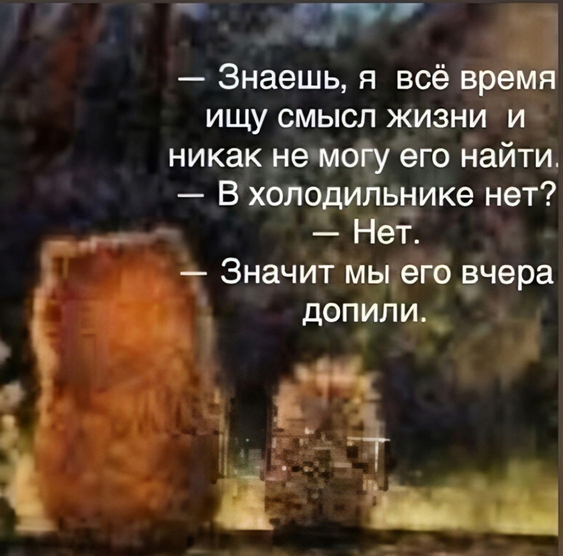 — Знаешь, я всё время ищу смысл жизни и никак не могу его найти.
— В холодильнике нет?
— Нет.
— Значит мы его вчера допили.