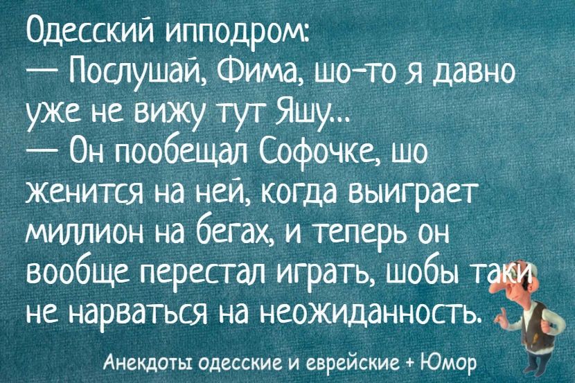 Одесский ипподром:
— Послушай, Фима, шо-то я давно уже не вижу тут Яшу...
— Он пообещал Софочке, шо женится на ней, когда выиграет миллион на бегах, и теперь он вообще перестал играть, чтобы таки не нарваться на неожиданность.