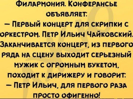 Филармония. Конференсье объявляет: — Первый концерт для скрипки с оркестром. Пётр Ильи́ч Чайко́вский. Заканчивается концерт, из первого ряда на сцену выходит серьезный мужик с огромным букетом, подходит к дирижеру и говорит: — Пётр Ильи́ч, для первого раза просто офигенно!