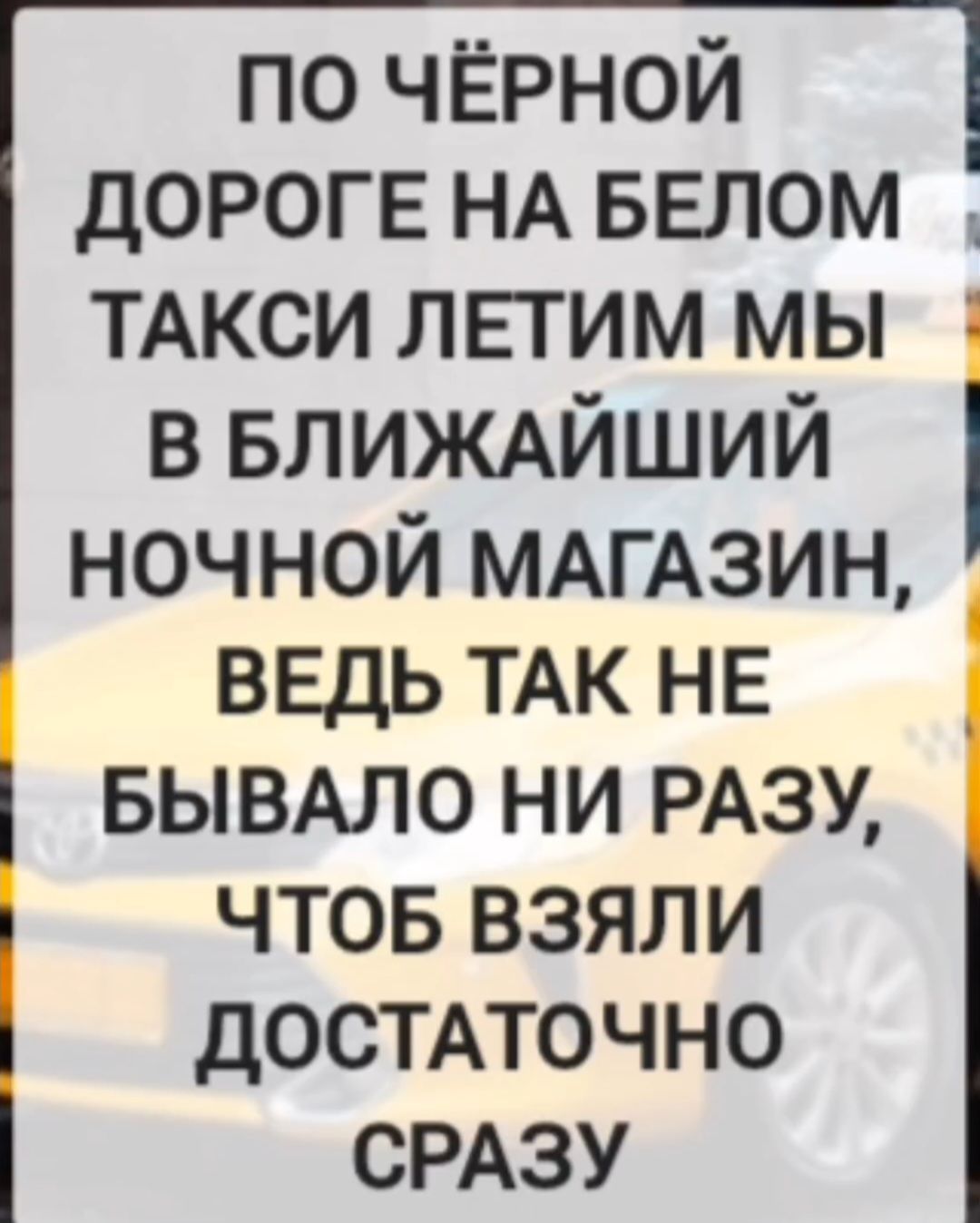 ПО ЧЁРНОЙ ДОРОГЕ НА БЕЛОМ ТАКСИ ЛЕТИМ МЫ В БЛИЖАЙШИЙ НОЧНОЙ МАГАЗИН, ВЕДЬ ТАК НЕ БЫВАЛО НИ РАЗУ, ЧТОБ ВЗЯЛИ ДОСТАТОЧНО СРАЗУ