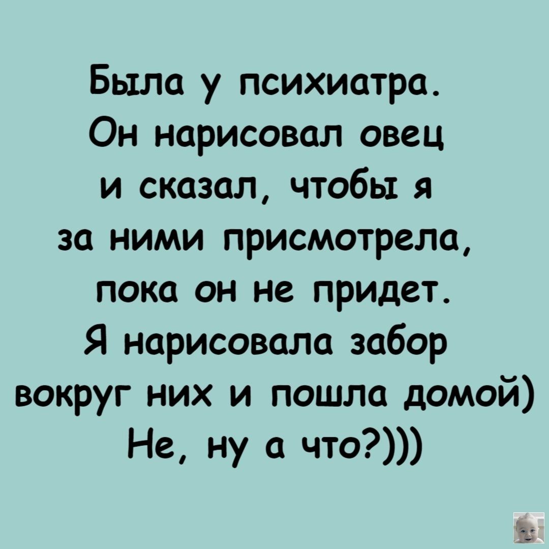 Была у психиатра. Он нарисовал овец и сказал, чтобы я за ними присмотрела, пока он не придет. Я нарисовала забор вокруг них и пошла домой) Не, ну а что?))))