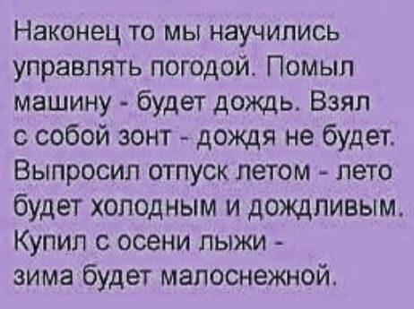 Наконец то мы научились управлять погодой. Помыл машину - будет дождь. Взял с собой зонт - дождя не будет. Вымолил отпуск летом - лето будет холодным и дождливым. Купил с осени лыжи - зима будет малоснежной.